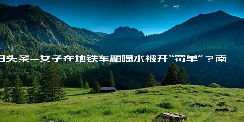 今日头条-女子在地铁车厢喝水被开“罚单”？南京地铁回应