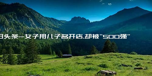 今日头条-女子用儿子名开店，却被“500强”企业告了，索赔120000,法律,案件解读