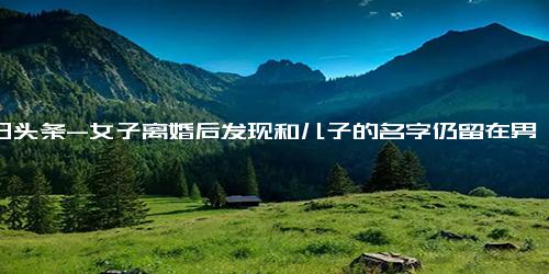 今日头条-女子离婚后发现和儿子的名字仍留在男方家墓碑上，向法院起诉索赔3万