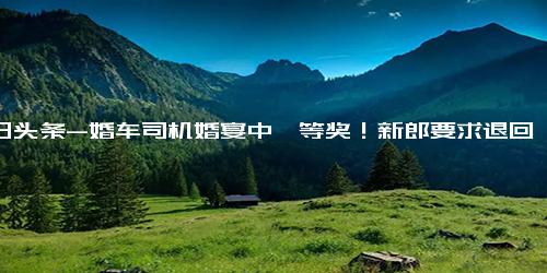 今日头条-婚车司机婚宴中一等奖！新郎要求退回遭拒，找婚庆公司索赔2900元