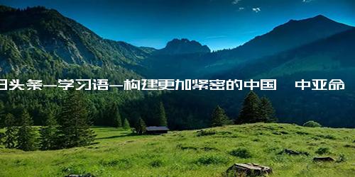 今日头条-学习语-构建更加紧密的中国—中亚命运共同体