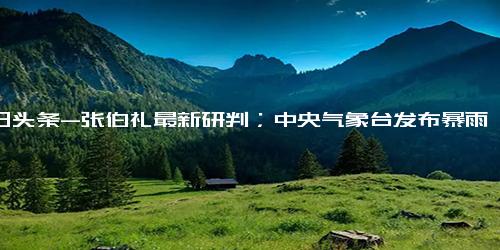 今日头条-张伯礼最新研判；中央气象台发布暴雨蓝色预警；河南一景区给近千名游客打“欠条”...