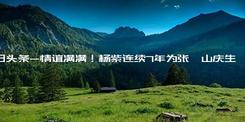 今日头条-情谊满满！杨紫连续7年为张一山庆生