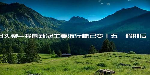 今日头条-我国新冠主要流行株已变！五一假期后咽喉痛就是“二阳”？