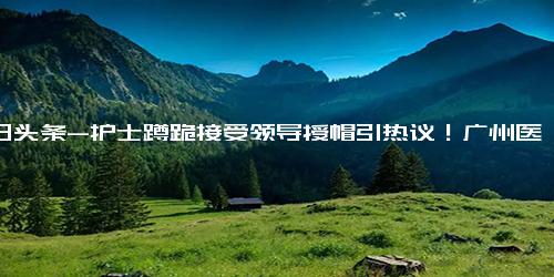 今日头条-护士蹲跪接受领导授帽引热议！广州医科大学附属口腔医院回应-