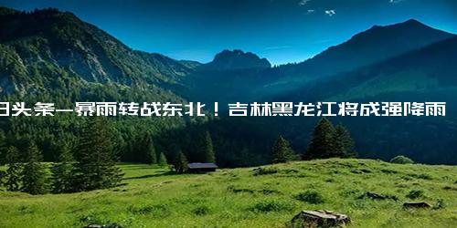 今日头条-暴雨转战东北！吉林黑龙江将成强降雨中心！,社会,预警预报