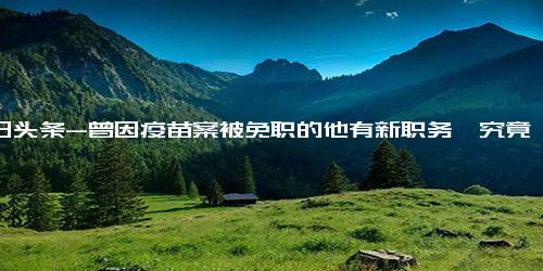 今日头条-曾因疫苗案被免职的他有新职务,究竟是怎么一回事？