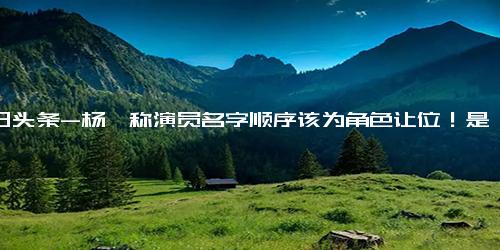 今日头条-杨幂称演员名字顺序该为角色让位！是金子就不会被掩盖光芒！