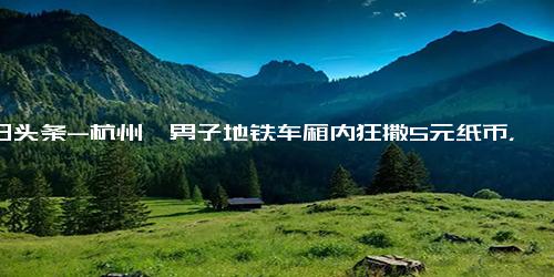 今日头条-杭州一男子地铁车厢内狂撒5元纸币，地铁客服回应！