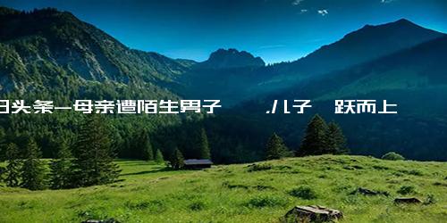 今日头条-母亲遭陌生男子猥亵，儿子一跃而上一招制服！目前男子已被警方控制