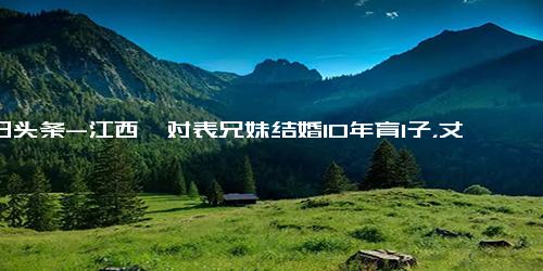 今日头条-江西一对表兄妹结婚10年育1子，丈夫请诉婚姻无效！法院判了