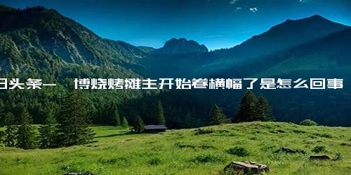 今日头条-淄博烧烤摊主开始卷横幅了是怎么回事？淄博烧烤一条街在哪个位置？