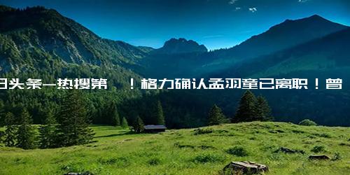 今日头条-热搜第一！格力确认孟羽童已离职！曾因“董明珠第二”火出圈，如今怎样了？