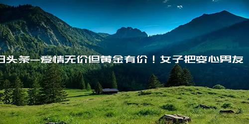 今日头条-爱情无价但黄金有价！女子把变心男友送的黄金卖了14万出国散心…