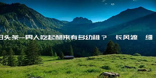 今日头条-男人吃起醋来有多幼稚？《长风渡》细水长甜，甜度超标