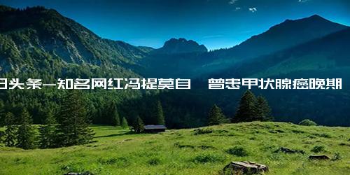 今日头条-知名网红冯提莫自曝曾患甲状腺癌晚期，术后声音嘶哑多次想要轻生，现已恢复