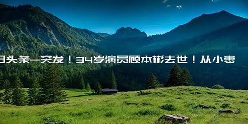 今日头条-突发！34岁演员顾本彬去世！从小患病没上学，生前露面显消瘦！