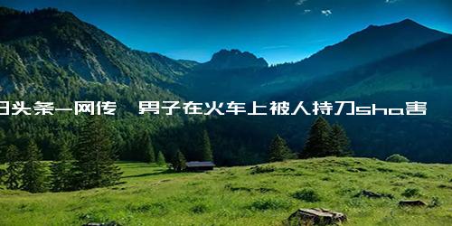 今日头条-网传一男子在火车上被人持刀sha害……