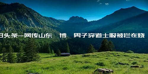 今日头条-网传山东淄博一男子穿道士服被拦在烧烤景区之外……