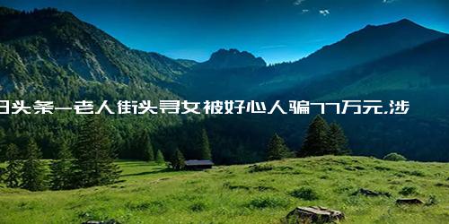 今日头条-老人街头寻女被好心人骗77万元，涉事公司的员工和家人也有被骗的