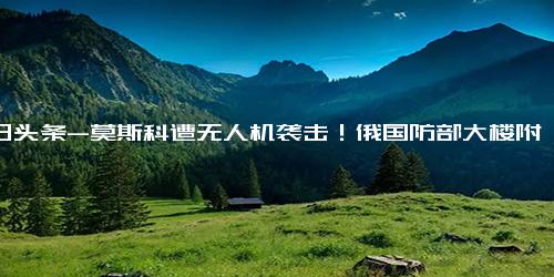 今日头条-莫斯科遭无人机袭击！俄国防部大楼附近发生爆炸，莫斯科市长发声……