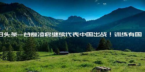 今日头条-谷爱凌将继续代表中国出战！训练有国内指导，新赛季在北京参赛