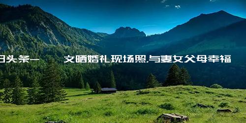 今日头条-郝劭文晒婚礼现场照，与妻女父母幸福同框，释小龙担任伴郎