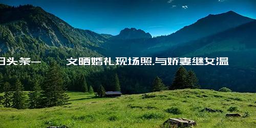 今日头条-郝劭文晒婚礼现场照，与娇妻继女温馨同框，释小龙担任伴郎