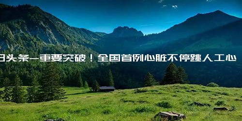 今日头条-重要突破！全国首例心脏不停跳人工心脏植入-借医疗保障事业大肆敛财，广西一官员被立案调查