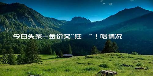 今日头条-金价又“狂飙”！啥情况