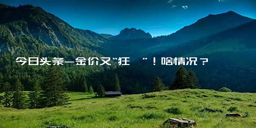 今日头条-金价又“狂飙”！啥情况？