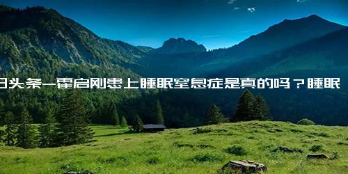 今日头条-霍启刚患上睡眠窒息症是真的吗？睡眠窒息症能治好吗？