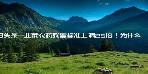 今日头条-韭菜农药残留标准上调25倍！为什么？今后还能放心吃吗？专家解答