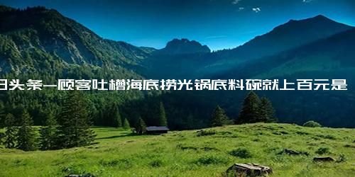 今日头条-顾客吐槽海底捞光锅底料碗就上百元是怎么回事？