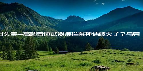 今日头条-高超音速武器难拦截神话破灭了？乌克兰死要面子活受罪？