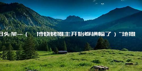 今日头条-（淄博烧烤摊主开始卷横幅了）“地摊经济”带动城市烟火气，助力经济和消费复苏