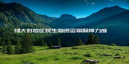 加大对疫区民生物资运输保障力度