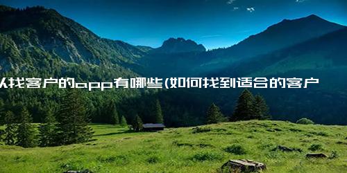 可以找客户的app有哪些(如何找到适合的客户？这些app可以帮助你）