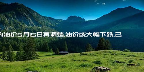 国内油价5月15日再调整，油价或大幅下跌，已预计下调230元、吨