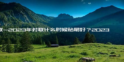 对联-2023年对联什么时候贴最好？2023兔年春联哪天几点贴合适要注意什么