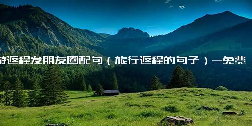 旅游返程发朋友圈配句（旅行返程的句子）-免费下载(word版可打印)