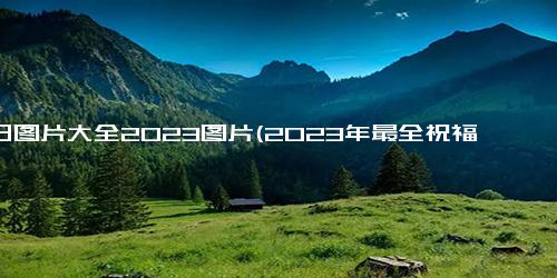 生日图片大全2023图片(2023年最全祝福生日大图，精选精美照片送上最真挚祝福)