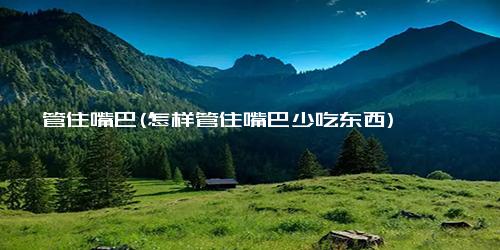 管住嘴巴(怎样管住嘴巴少吃东西)