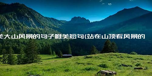 赞美大山风景的句子唯美短句(站在山顶看风景的心情)