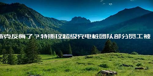 马斯克反悔了？特斯拉超级充电桩团队部分员工被重新聘用